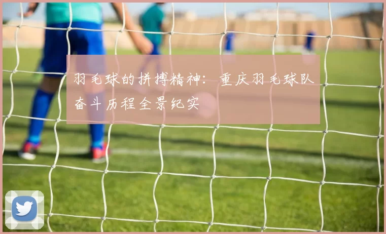 羽毛球的拼搏精神：重庆羽毛球队奋斗历程全景纪实