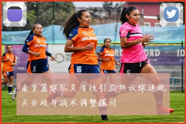 南京篮球队灵活性引发热议球迷观点分歧与战术调整探讨