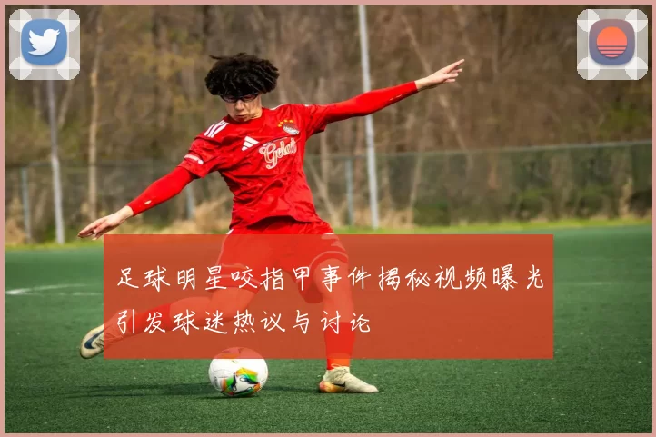 足球明星咬指甲事件揭秘视频曝光引发球迷热议与讨论