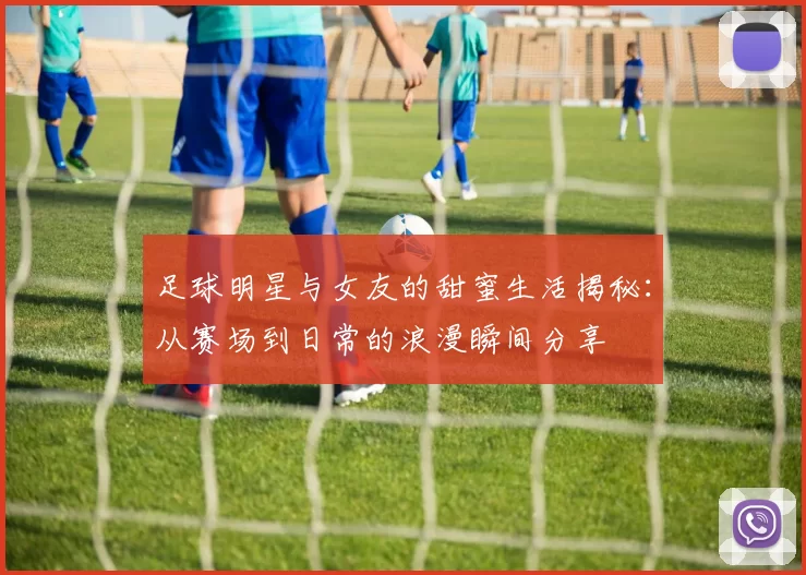 足球明星与女友的甜蜜生活揭秘：从赛场到日常的浪漫瞬间分享