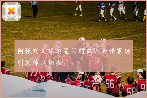 阿根廷足球明星闪耀武汉激情赛场引发球迷热潮