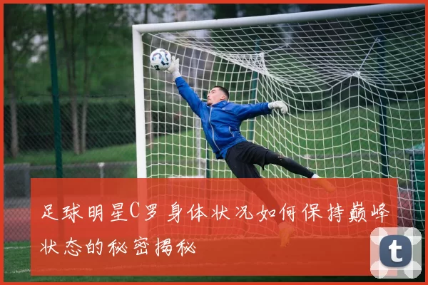 足球明星C罗身体状况如何保持巅峰状态的秘密揭秘