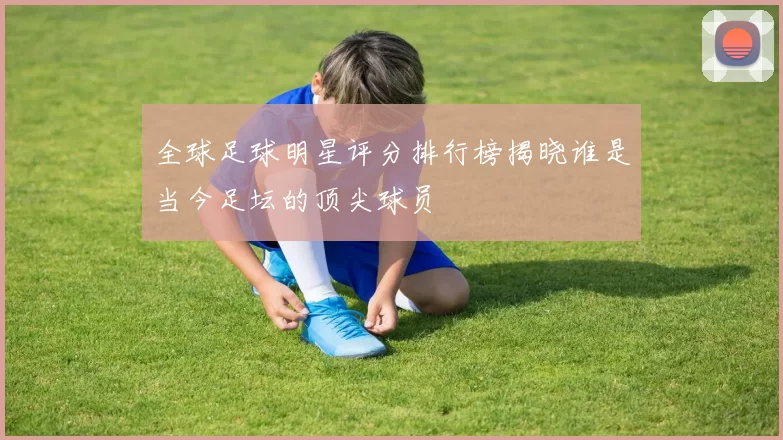 全球足球明星评分排行榜揭晓谁是当今足坛的顶尖球员