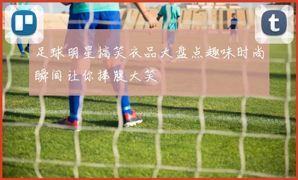 足球明星搞笑衣品大盘点趣味时尚瞬间让你捧腹大笑