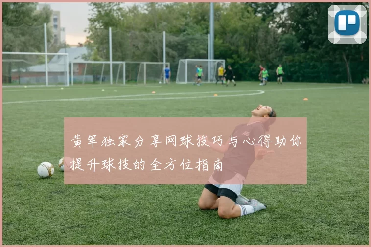 黄军独家分享网球技巧与心得助你提升球技的全方位指南