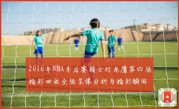 2016年NBA季后赛骑士对老鹰第四场精彩回放全场录像分析与精彩瞬间回顾