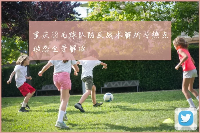 重庆羽毛球队防反战术解析与热点动态全景解读