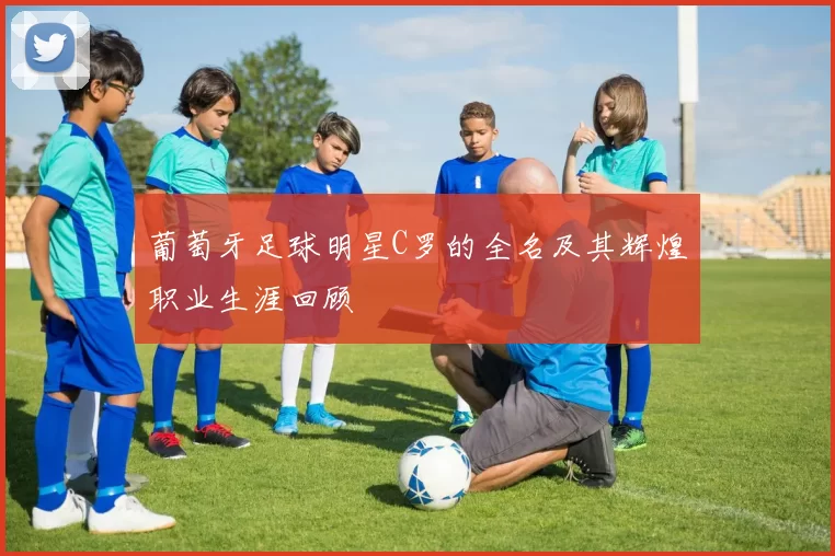 葡萄牙足球明星C罗的全名及其辉煌职业生涯回顾