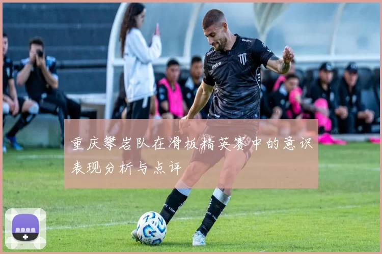 重庆攀岩队在滑板精英赛中的意识表现分析与点评